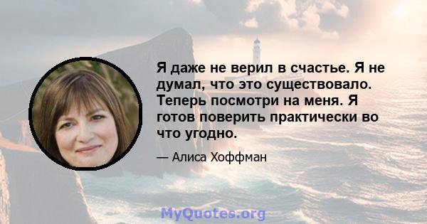 Я даже не верил в счастье. Я не думал, что это существовало. Теперь посмотри на меня. Я готов поверить практически во что угодно.