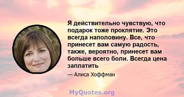 Я действительно чувствую, что подарок тоже проклятие. Это всегда наполовину. Все, что принесет вам самую радость, также, вероятно, принесет вам больше всего боли. Всегда цена заплатить