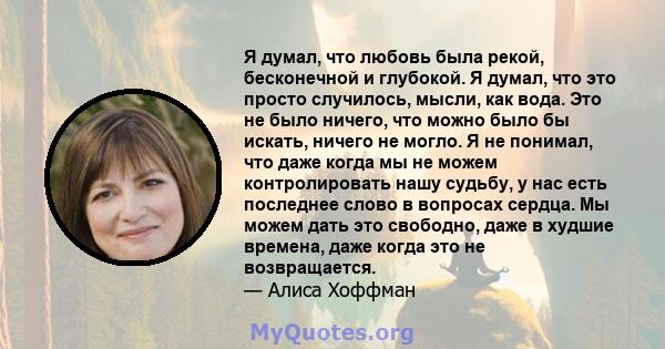 Я думал, что любовь была рекой, бесконечной и глубокой. Я думал, что это просто случилось, мысли, как вода. Это не было ничего, что можно было бы искать, ничего не могло. Я не понимал, что даже когда мы не можем