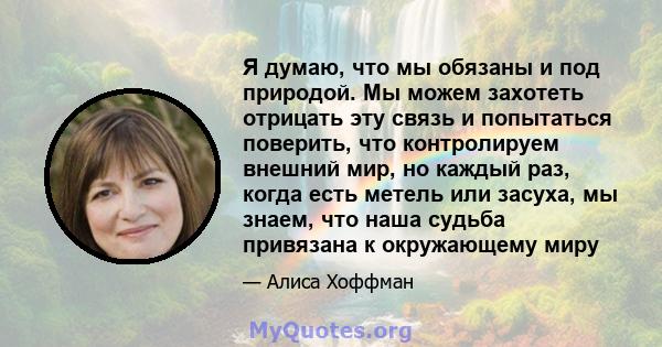 Я думаю, что мы обязаны и под природой. Мы можем захотеть отрицать эту связь и попытаться поверить, что контролируем внешний мир, но каждый раз, когда есть метель или засуха, мы знаем, что наша судьба привязана к