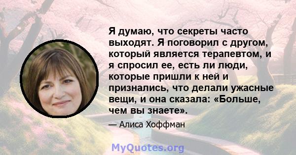 Я думаю, что секреты часто выходят. Я поговорил с другом, который является терапевтом, и я спросил ее, есть ли люди, которые пришли к ней и признались, что делали ужасные вещи, и она сказала: «Больше, чем вы знаете».