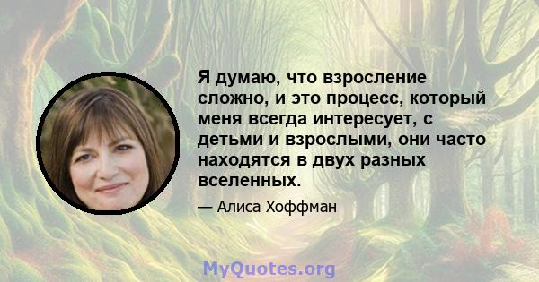 Я думаю, что взросление сложно, и это процесс, который меня всегда интересует, с детьми и взрослыми, они часто находятся в двух разных вселенных.