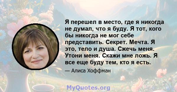 Я перешел в место, где я никогда не думал, что я буду. Я тот, кого бы никогда не мог себе представить. Секрет. Мечта. Я это, тело и душа. Сжечь меня. Утони меня. Скажи мне ложь. Я все еще буду тем, кто я есть.