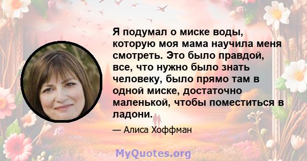 Я подумал о миске воды, которую моя мама научила меня смотреть. Это было правдой, все, что нужно было знать человеку, было прямо там в одной миске, достаточно маленькой, чтобы поместиться в ладони.