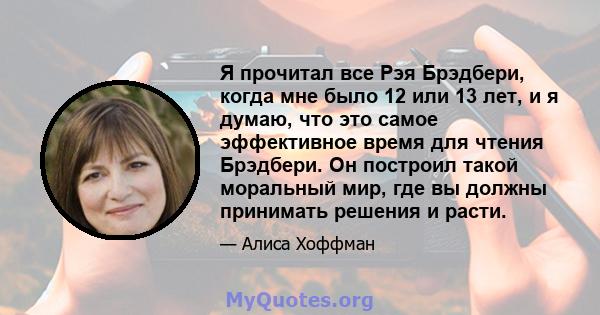 Я прочитал все Рэя Брэдбери, когда мне было 12 или 13 лет, и я думаю, что это самое эффективное время для чтения Брэдбери. Он построил такой моральный мир, где вы должны принимать решения и расти.