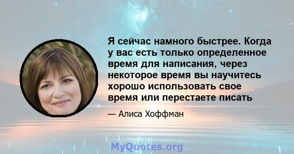 Я сейчас намного быстрее. Когда у вас есть только определенное время для написания, через некоторое время вы научитесь хорошо использовать свое время или перестаете писать