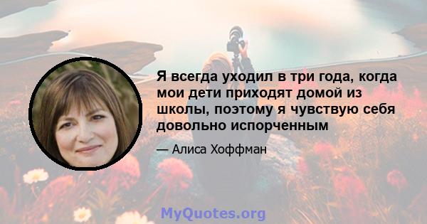 Я всегда уходил в три года, когда мои дети приходят домой из школы, поэтому я чувствую себя довольно испорченным