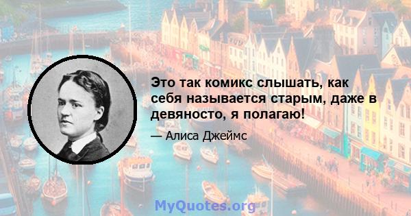 Это так комикс слышать, как себя называется старым, даже в девяносто, я полагаю!