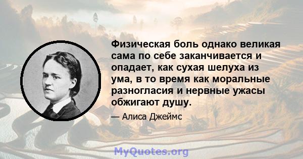 Физическая боль однако великая сама по себе заканчивается и опадает, как сухая шелуха из ума, в то время как моральные разногласия и нервные ужасы обжигают душу.