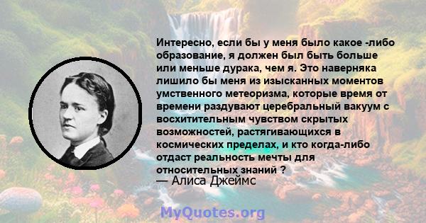 Интересно, если бы у меня было какое -либо образование, я должен был быть больше или меньше дурака, чем я. Это наверняка лишило бы меня из изысканных моментов умственного метеоризма, которые время от времени раздувают