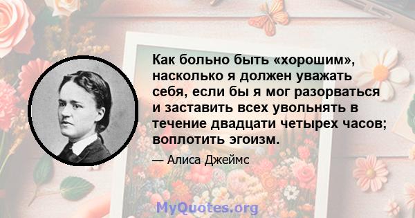 Как больно быть «хорошим», насколько я должен уважать себя, если бы я мог разорваться и заставить всех увольнять в течение двадцати четырех часов; воплотить эгоизм.