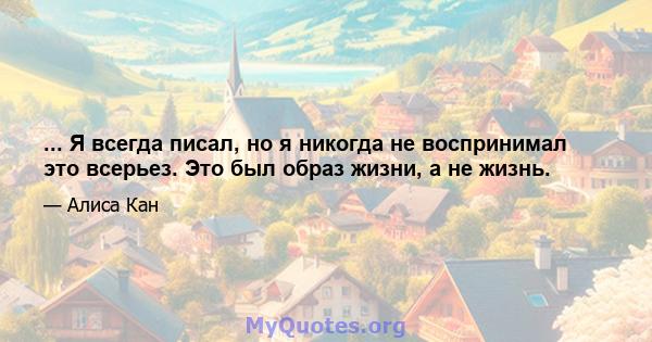 ... Я всегда писал, но я никогда не воспринимал это всерьез. Это был образ жизни, а не жизнь.