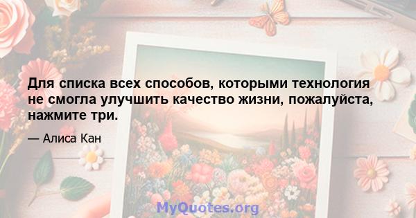 Для списка всех способов, которыми технология не смогла улучшить качество жизни, пожалуйста, нажмите три.