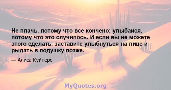 Не плачь, потому что все кончено; улыбайся, потому что это случилось. И если вы не можете этого сделать, заставите улыбнуться на лице и рыдать в подушку позже.