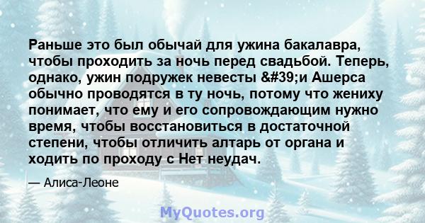 Раньше это был обычай для ужина бакалавра, чтобы проходить за ночь перед свадьбой. Теперь, однако, ужин подружек невесты 'и Ашерса обычно проводятся в ту ночь, потому что жениху понимает, что ему и его