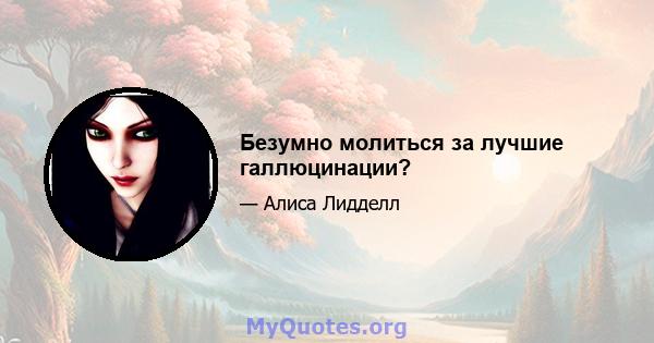 Безумно молиться за лучшие галлюцинации?