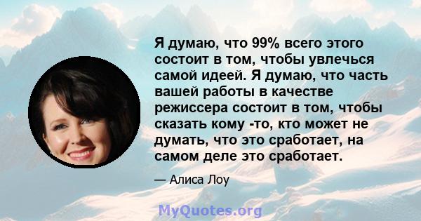 Я думаю, что 99% всего этого состоит в том, чтобы увлечься самой идеей. Я думаю, что часть вашей работы в качестве режиссера состоит в том, чтобы сказать кому -то, кто может не думать, что это сработает, на самом деле