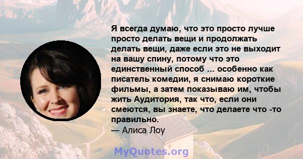 Я всегда думаю, что это просто лучше просто делать вещи и продолжать делать вещи, даже если это не выходит на вашу спину, потому что это единственный способ ... особенно как писатель комедии, я снимаю короткие фильмы, а 