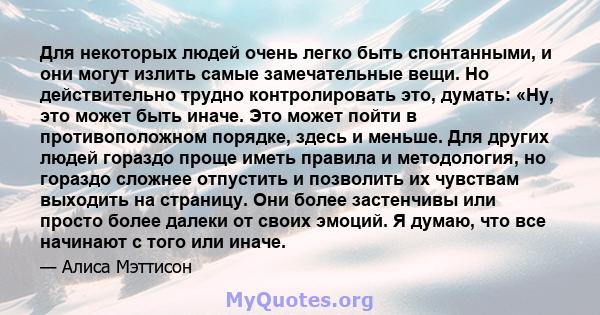 Для некоторых людей очень легко быть спонтанными, и они могут излить самые замечательные вещи. Но действительно трудно контролировать это, думать: «Ну, это может быть иначе. Это может пойти в противоположном порядке,