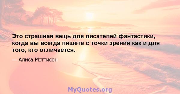 Это страшная вещь для писателей фантастики, когда вы всегда пишете с точки зрения как и для того, кто отличается.