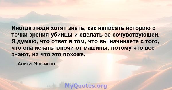 Иногда люди хотят знать, как написать историю с точки зрения убийцы и сделать ее сочувствующей. Я думаю, что ответ в том, что вы начинаете с того, что она искать ключи от машины, потому что все знают, на что это похоже.