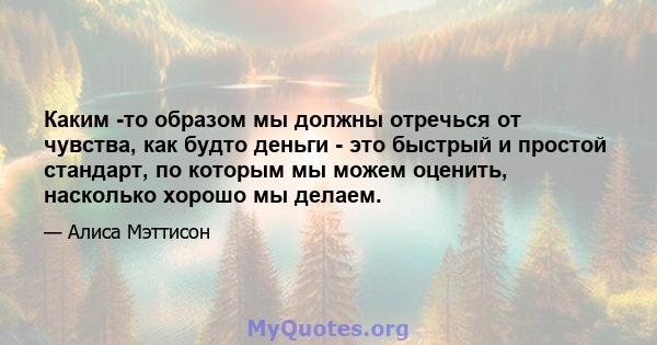 Каким -то образом мы должны отречься от чувства, как будто деньги - это быстрый и простой стандарт, по которым мы можем оценить, насколько хорошо мы делаем.