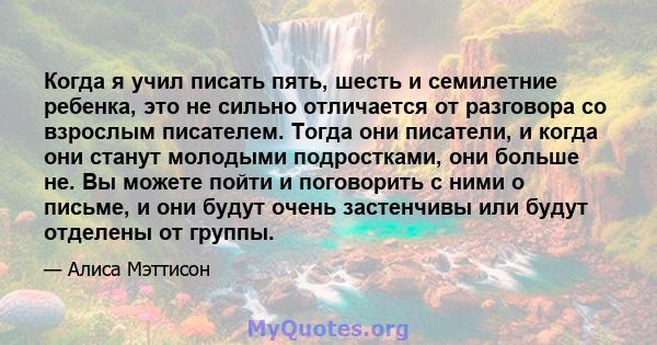 Когда я учил писать пять, шесть и семилетние ребенка, это не сильно отличается от разговора со взрослым писателем. Тогда они писатели, и когда они станут молодыми подростками, они больше не. Вы можете пойти и поговорить 