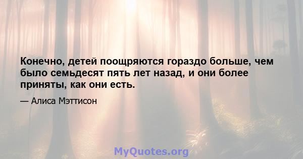 Конечно, детей поощряются гораздо больше, чем было семьдесят пять лет назад, и они более приняты, как они есть.