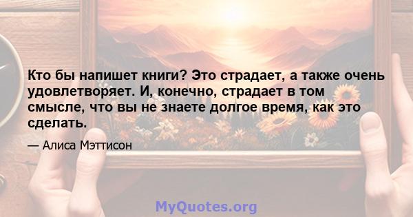 Кто бы напишет книги? Это страдает, а также очень удовлетворяет. И, конечно, страдает в том смысле, что вы не знаете долгое время, как это сделать.