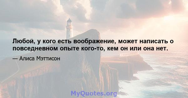 Любой, у кого есть воображение, может написать о повседневном опыте кого-то, кем он или она нет.