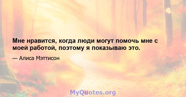 Мне нравится, когда люди могут помочь мне с моей работой, поэтому я показываю это.