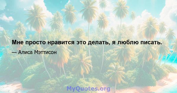 Мне просто нравится это делать, я люблю писать.