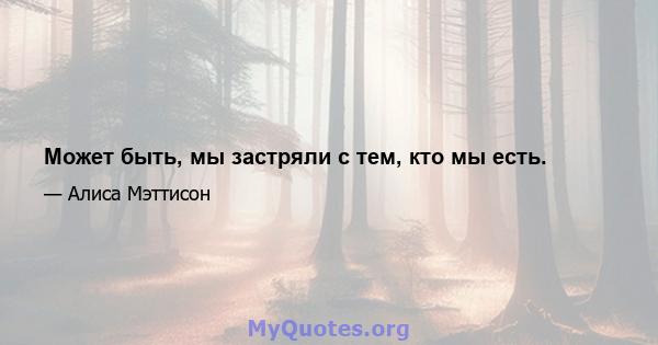 Может быть, мы застряли с тем, кто мы есть.