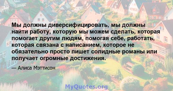 Мы должны диверсифицировать, мы должны найти работу, которую мы можем сделать, которая помогает другим людям, помогая себе, работать, которая связана с написанием, которое не обязательно просто пишет солидные романы или 