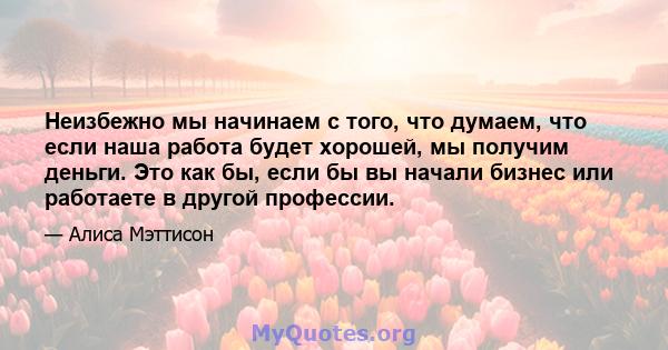 Неизбежно мы начинаем с того, что думаем, что если наша работа будет хорошей, мы получим деньги. Это как бы, если бы вы начали бизнес или работаете в другой профессии.