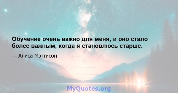 Обучение очень важно для меня, и оно стало более важным, когда я становлюсь старше.