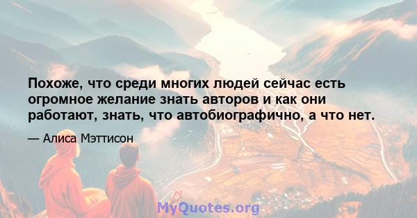 Похоже, что среди многих людей сейчас есть огромное желание знать авторов и как они работают, знать, что автобиографично, а что нет.