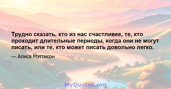 Трудно сказать, кто из нас счастливее, те, кто проходит длительные периоды, когда они не могут писать, или те, кто может писать довольно легко.