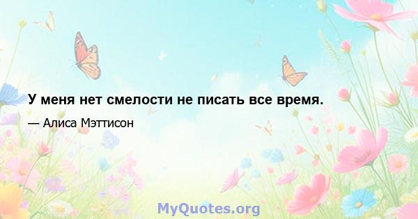 У меня нет смелости не писать все время.