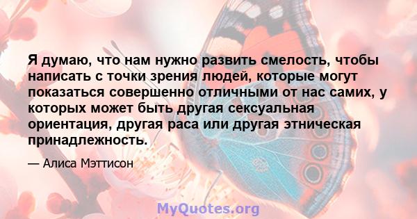 Я думаю, что нам нужно развить смелость, чтобы написать с точки зрения людей, которые могут показаться совершенно отличными от нас самих, у которых может быть другая сексуальная ориентация, другая раса или другая