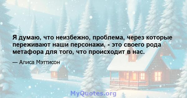 Я думаю, что неизбежно, проблема, через которые переживают наши персонажи, - это своего рода метафора для того, что происходит в нас.