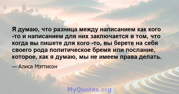 Я думаю, что разница между написанием как кого -то и написанием для них заключается в том, что когда вы пишете для кого -то, вы берете на себя своего рода политическое бремя или послание, которое, как я думаю, мы не