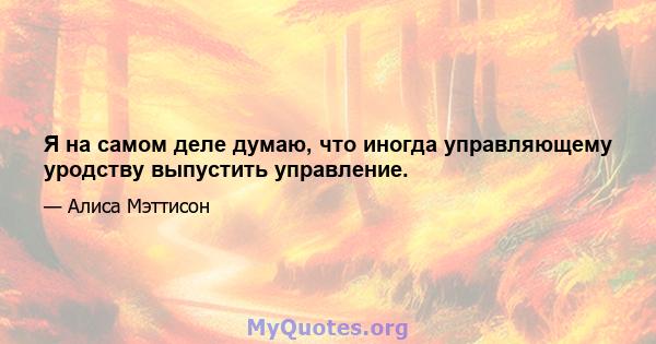 Я на самом деле думаю, что иногда управляющему уродству выпустить управление.