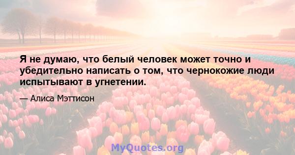 Я не думаю, что белый человек может точно и убедительно написать о том, что чернокожие люди испытывают в угнетении.