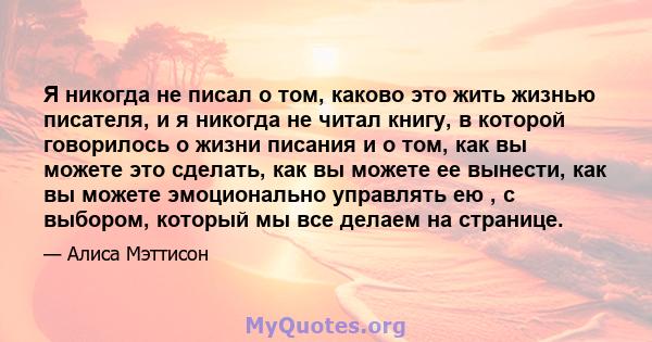 Я никогда не писал о том, каково это жить жизнью писателя, и я никогда не читал книгу, в которой говорилось о жизни писания и о том, как вы можете это сделать, как вы можете ее вынести, как вы можете эмоционально