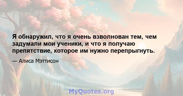 Я обнаружил, что я очень взволнован тем, чем задумали мои ученики, и что я получаю препятствие, которое им нужно перепрыгнуть.