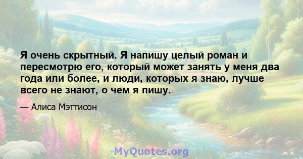 Я очень скрытный. Я напишу целый роман и пересмотрю его, который может занять у меня два года или более, и люди, которых я знаю, лучше всего не знают, о чем я пишу.