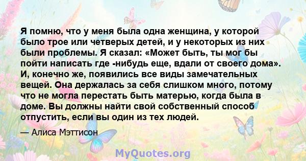 Я помню, что у меня была одна женщина, у которой было трое или четверых детей, и у некоторых из них были проблемы. Я сказал: «Может быть, ты мог бы пойти написать где -нибудь еще, вдали от своего дома». И, конечно же,