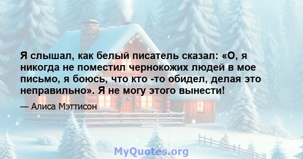 Я слышал, как белый писатель сказал: «О, я никогда не поместил чернокожих людей в мое письмо, я боюсь, что кто -то обидел, делая это неправильно». Я не могу этого вынести!