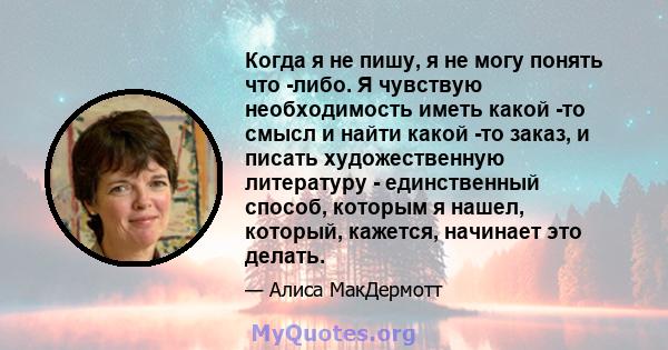 Когда я не пишу, я не могу понять что -либо. Я чувствую необходимость иметь какой -то смысл и найти какой -то заказ, и писать художественную литературу - единственный способ, которым я нашел, который, кажется, начинает